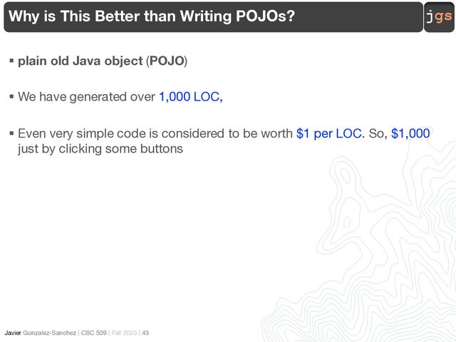 jgs
Javier Gonzalez-Sanchez | CSC 509 | Fall 2023 | 43
Why is This Better than Writing POJOs?
§ plain old Java object (POJO)
§ We have generated over 1,000 LOC,
§ Even very simple code is considered to be worth $1 per LOC. So, $1,000
just by clicking some buttons
