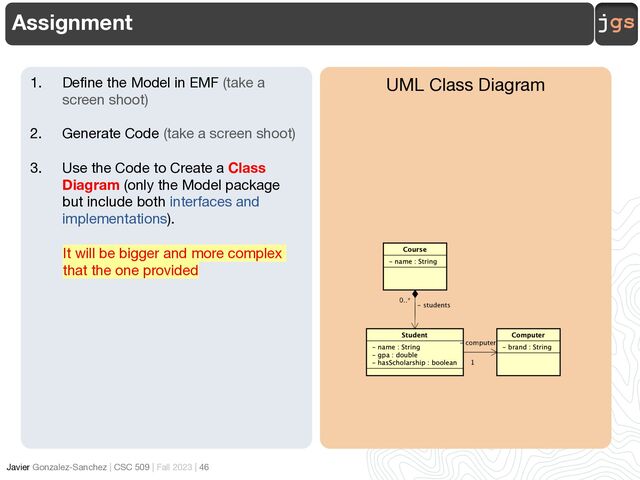 jgs
Javier Gonzalez-Sanchez | CSC 509 | Fall 2023 | 46
Assignment
UML Class Diagram
1. Define the Model in EMF (take a
screen shoot)
2. Generate Code (take a screen shoot)
3. Use the Code to Create a Class
Diagram (only the Model package
but include both interfaces and
implementations).
It will be bigger and more complex
that the one provided
