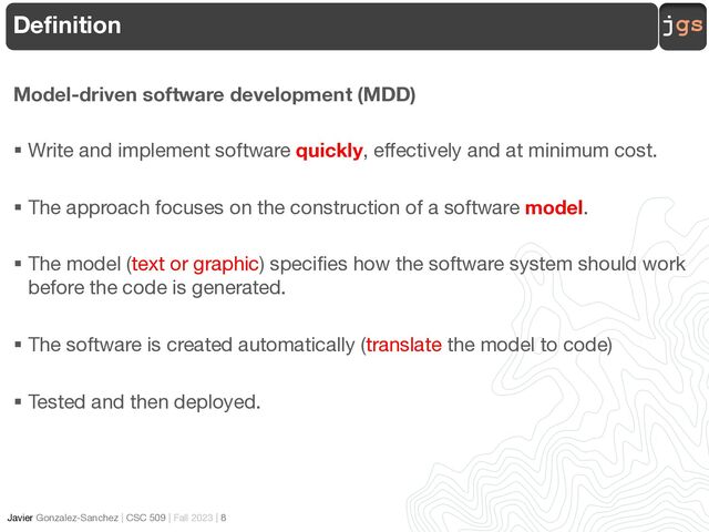 jgs
Javier Gonzalez-Sanchez | CSC 509 | Fall 2023 | 8
Definition
Model-driven software development (MDD)
§ Write and implement software quickly, effectively and at minimum cost.
§ The approach focuses on the construction of a software model.
§ The model (text or graphic) specifies how the software system should work
before the code is generated.
§ The software is created automatically (translate the model to code)
§ Tested and then deployed.
