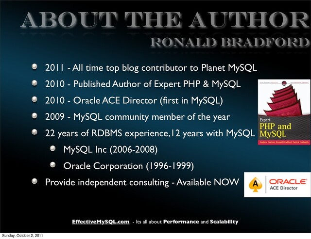 EffectiveMySQL.com - Its all about Performance and Scalability
ABOUT THE AUTHOR
2011 - All time top blog contributor to Planet MySQL
2010 - Published Author of Expert PHP & MySQL
2010 - Oracle ACE Director (ﬁrst in MySQL)
2009 - MySQL community member of the year
22 years of RDBMS experience,12 years with MySQL
MySQL Inc (2006-2008)
Oracle Corporation (1996-1999)
Provide independent consulting - Available NOW
Ronald Bradford
Sunday, October 2, 2011
