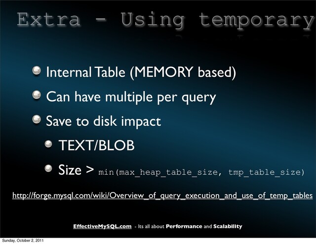 EffectiveMySQL.com - Its all about Performance and Scalability
Extra - Using temporary
Internal Table (MEMORY based)
Can have multiple per query
Save to disk impact
TEXT/BLOB
Size > min(max_heap_table_size, tmp_table_size)
http://forge.mysql.com/wiki/Overview_of_query_execution_and_use_of_temp_tables
Sunday, October 2, 2011
