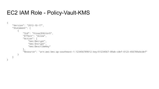 EC2 IAM Role - Policy-Vault-KMS
{
"Version": "2012-10-17",
"Statement": [
{
"Sid": "VisualEditor0",
"Effect": "Allow",
"Action": [
"kms:Decrypt",
"kms:Encrypt",
"kms:DescribeKey"
],
"Resource": "arn:aws:kms:ap-southeast-1:123456789012:key/01234567-89ab-cdef-0123-456789abcdef"
}
]
}
