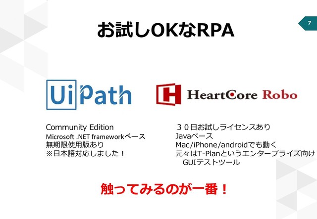 7
お試しOKなRPA
Community Edition
Microsoft .NET frameworkベース
無期限使用版あり
※日本語対応しました！
３０日お試しライセンスあり
Javaベース
Mac/iPhone/androidでも動く
元々はT-Planというエンタープライズ向け
GUIテストツール
触ってみるのが一番！
