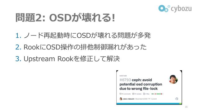問題2: OSDが壊れる!
1. ノード再起動時にOSDが壊れる問題が多発
2. RookにOSD操作の排他制御漏れがあった
3. Upstream Rookを修正して解決
15

