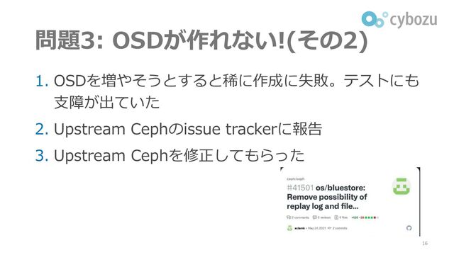 問題3: OSDが作れない!(その2)
1. OSDを増やそうとすると稀に作成に失敗。テストにも
支障が出ていた
2. Upstream Cephのissue trackerに報告
3. Upstream Cephを修正してもらった
16
