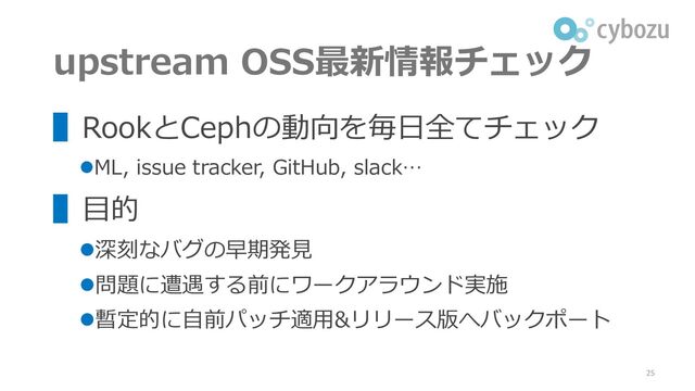 upstream OSS最新情報チェック
25
▌RookとCephの動向を毎日全てチェック
⚫ML, issue tracker, GitHub, slack…
▌目的
⚫深刻なバグの早期発見
⚫問題に遭遇する前にワークアラウンド実施
⚫暫定的に自前パッチ適用&リリース版へバックポート
