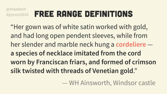 Free Range Definitions
“Her gown was of white satin worked with gold,
and had long open pendent sleeves, while from
her slender and marble neck hung a cordeliere —
a species of necklace imitated from the cord
worn by Franciscan friars, and formed of crimson
silk twisted with threads of Venetian gold.”
— WH Ainsworth, Windsor castle
@maebert
#pycon2016
