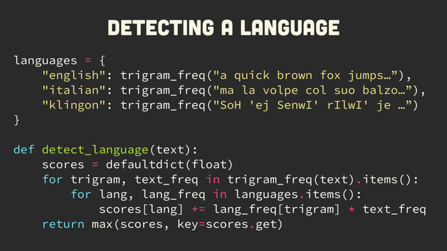 languages = {
"english": trigram_freq("a quick brown fox jumps…”),
"italian": trigram_freq("ma la volpe col suo balzo…”),
"klingon": trigram_freq("SoH 'ej SenwI' rIlwI' je …”)
}
def detect_language(text):
scores = defaultdict(float)
for trigram, text_freq in trigram_freq(text).items():
for lang, lang_freq in languages.items():
scores[lang] += lang_freq[trigram] * text_freq
return max(scores, key=scores.get)
Detecting a language
