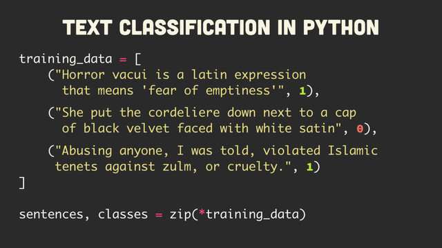 Text Classification in Python
training_data = [
("Horror vacui is a latin expression
that means 'fear of emptiness'", 1),
("She put the cordeliere down next to a cap
of black velvet faced with white satin", 0),
("Abusing anyone, I was told, violated Islamic
tenets against zulm, or cruelty.", 1)
]
sentences, classes = zip(*training_data)
