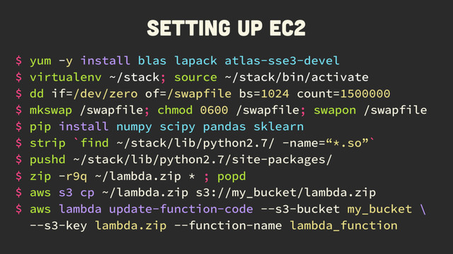 Setting up EC2
$ yum -y install blas lapack atlas-sse3-devel
$ mkswap /swapfile; chmod 0600 /swapfile; swapon /swapfile
$ pip install numpy scipy pandas sklearn
$ dd if=/dev/zero of=/swapfile bs=1024 count=1500000
$ strip `find ~/stack/lib/python2.7/ -name=“*.so”`
$ pushd ~/stack/lib/python2.7/site-packages/
$ zip -r9q ~/lambda.zip * ; popd
$ aws s3 cp ~/lambda.zip s3://my_bucket/lambda.zip
$ aws lambda update-function-code --s3-bucket my_bucket \
--s3-key lambda.zip --function-name lambda_function
$ virtualenv ~/stack; source ~/stack/bin/activate
