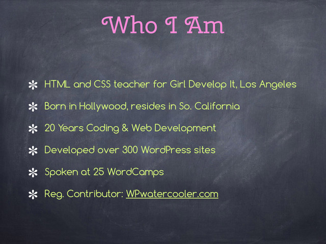 Who I Am
HTML and CSS teacher for Girl Develop It, Los Angeles
Born in Hollywood, resides in So. California
20 Years Coding & Web Development
Developed over 300 WordPress sites
Spoken at 25 WordCamps
Reg. Contributor: WPwatercooler.com
