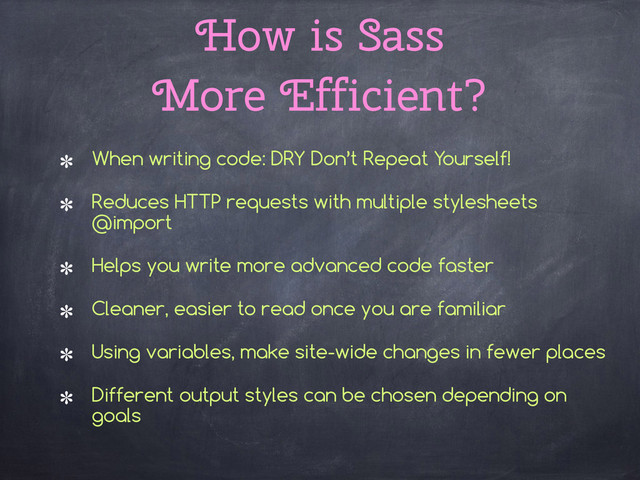 How is Sass  
More Efficient?
When writing code: DRY Don’t Repeat Yourself!
Reduces HTTP requests with multiple stylesheets
@import
Helps you write more advanced code faster
Cleaner, easier to read once you are familiar
Using variables, make site-wide changes in fewer places
Different output styles can be chosen depending on
goals
