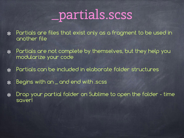 _partials.scss
Partials are files that exist only as a fragment to be used in
another file
Partials are not complete by themselves, but they help you
modularize your code
Partials can be included in elaborate folder structures
Begins with an _ and end with .scss
Drop your partial folder on Sublime to open the folder - time
saver!
