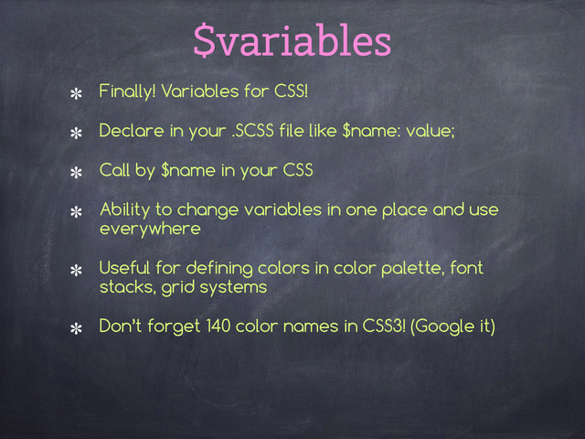 $variables
Finally! Variables for CSS!
Declare in your .SCSS file like $name: value;
Call by $name in your CSS
Ability to change variables in one place and use
everywhere
Useful for defining colors in color palette, font
stacks, grid systems
Don’t forget 140 color names in CSS3! (Google it) 
