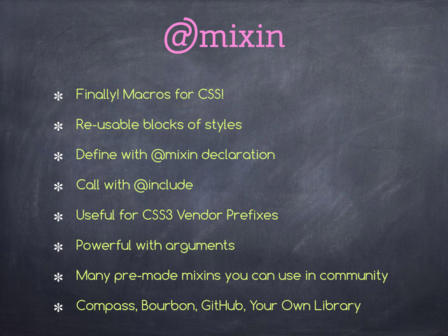 @mixin
Finally! Macros for CSS!
Re-usable blocks of styles
Define with @mixin declaration
Call with @include
Useful for CSS3 Vendor Prefixes
Powerful with arguments
Many pre-made mixins you can use in community
Compass, Bourbon, GitHub, Your Own Library 
