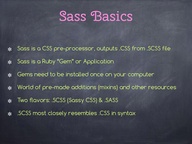Sass Basics
Sass is a CSS pre-processor, outputs .CSS from .SCSS file
Sass is a Ruby “Gem” or Application
Gems need to be installed once on your computer
World of pre-made additions (mixins) and other resources
Two flavors: .SCSS (Sassy CSS) & .SASS
.SCSS most closely resembles .CSS in syntax
