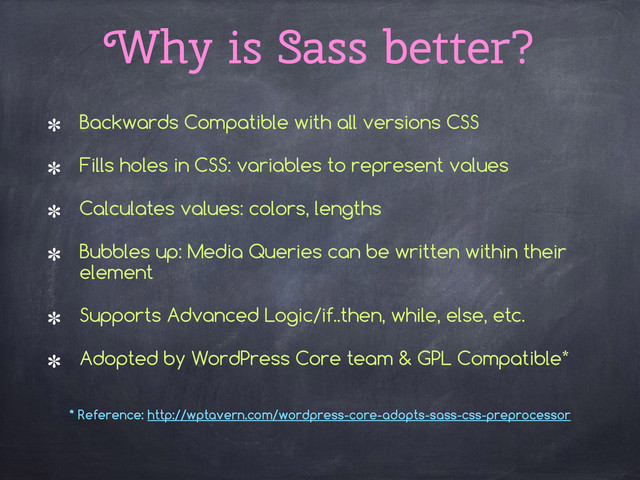 Why is Sass better?
Backwards Compatible with all versions CSS
Fills holes in CSS: variables to represent values
Calculates values: colors, lengths
Bubbles up: Media Queries can be written within their
element
Supports Advanced Logic/if..then, while, else, etc.
Adopted by WordPress Core team & GPL Compatible*
* Reference: http://wptavern.com/wordpress-core-adopts-sass-css-preprocessor
