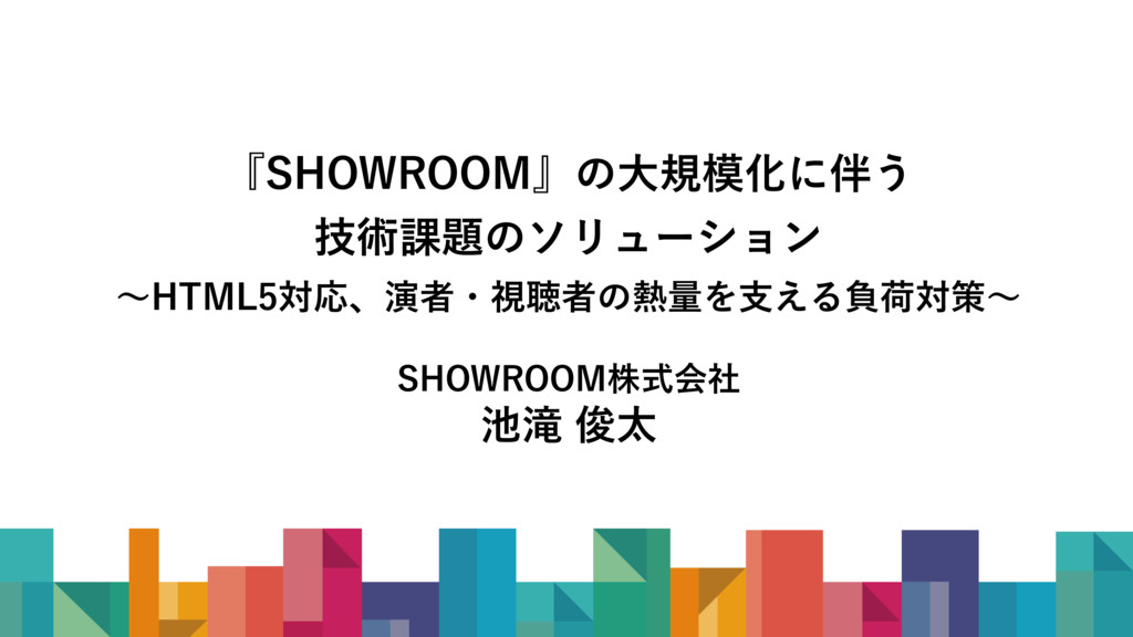 『SHOWROOM』の大規模化に伴う技術課題のソリューション ～演者・視聴者の熱量を支える負荷対策、HTML5対応など～