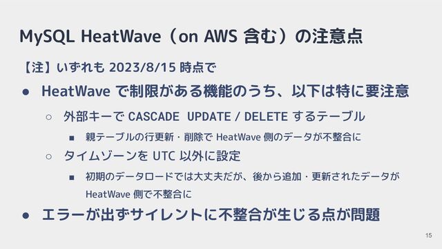 MySQL HeatWave（on AWS 含む）の注意点
【注】いずれも 2023/8/15 時点で
● HeatWave で制限がある機能のうち、以下は特に要注意
○ 外部キーで CASCADE UPDATE / DELETE するテーブル
■ 親テーブルの行更新・削除で HeatWave 側のデータが不整合に
○ タイムゾーンを UTC 以外に設定
■ 初期のデータロードでは大丈夫だが、後から追加・更新されたデータが
HeatWave 側で不整合に
● エラーが出ずサイレントに不整合が生じる点が問題
15
