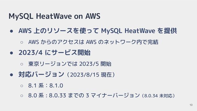 MySQL HeatWave on AWS
● AWS 上のリソースを使って MySQL HeatWave を提供
○ AWS からのアクセスは AWS のネットワーク内で完結
● 2023/4 にサービス開始
○ 東京リージョンでは 2023/5 開始
● 対応バージョン（2023/8/15 現在）
○ 8.1 系：8.1.0
○ 8.0 系 : 8.0.33 までの 3 マイナーバージョン（8.0.34 未対応）
10
