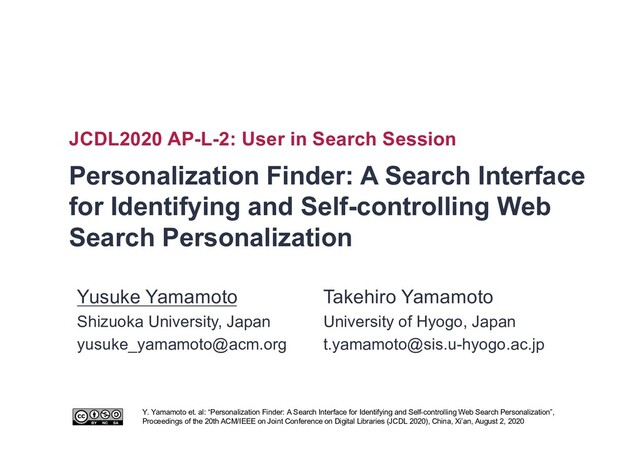 Personalization Finder: A Search Interface
for Identifying and Self-controlling Web
Search Personalization
JCDL2020 AP-L-2: User in Search Session
Y. Yamamoto et. al: “Personalization Finder: A Search Interface for Identifying and Self-controlling Web Search Personalization”,
Proceedings of the 20th ACM/IEEE on Joint Conference on Digital Libraries (JCDL 2020), China, Xi’an, August 2, 2020
Takehiro Yamamoto
University of Hyogo, Japan
t.yamamoto@sis.u-hyogo.ac.jp
Yusuke Yamamoto
Shizuoka University, Japan
yusuke_yamamoto@acm.org
