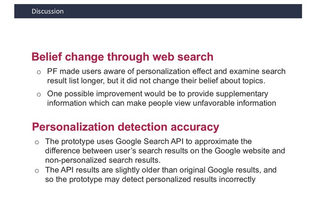 Discussion
Belief change through web search
o PF made users aware of personalization effect and examine search
result list longer, but it did not change their belief about topics.
Personalization detection accuracy
o The prototype uses Google Search API to approximate the
difference between user’s search results on the Google website and
non-personalized search results.
o The API results are slightly older than original Google results, and
so the prototype may detect personalized results incorrectly
o One possible improvement would be to provide supplementary
information which can make people view unfavorable information
