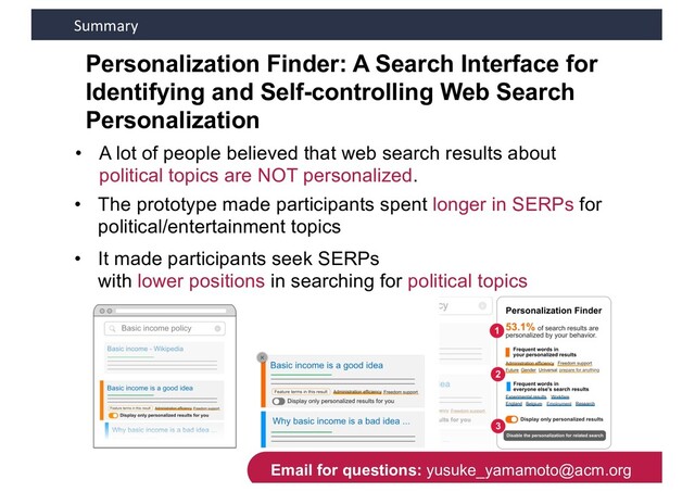 Summary
Personalization Finder: A Search Interface for
Identifying and Self-controlling Web Search
Personalization
44
• It made participants seek SERPs
with lower positions in searching for political topics
• The prototype made participants spent longer in SERPs for
political/entertainment topics
• A lot of people believed that web search results about
political topics are NOT personalized.
Email for questions: yusuke_yamamoto@acm.org
