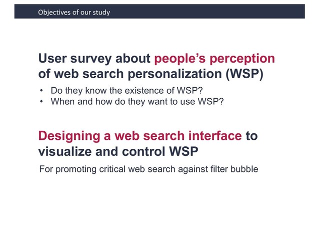 Objectives of our study
User survey about people’s perception
of web search personalization (WSP)
• Do they know the existence of WSP?
• When and how do they want to use WSP?
Designing a web search interface to
visualize and control WSP
For promoting critical web search against filter bubble
