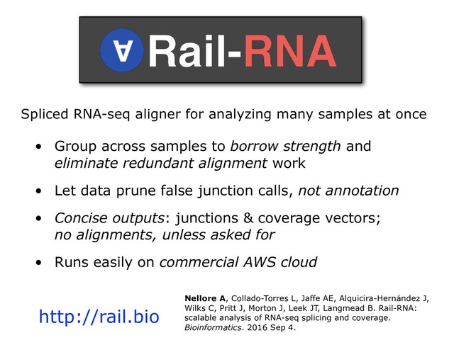 Spliced RNA-seq aligner for analyzing many samples at once
• Group across samples to borrow strength and
eliminate redundant alignment work
• Let data prune false junction calls, not annotation
• Concise outputs: junctions & coverage vectors;
no alignments, unless asked for
• Runs easily on commercial AWS cloud
http://rail.bio
Nellore A, Collado-Torres L, Jaffe AE, Alquicira-Hernández J,
Wilks C, Pritt J, Morton J, Leek JT, Langmead B. Rail-RNA:
scalable analysis of RNA-seq splicing and coverage.
Bioinformatics. 2016 Sep 4.
