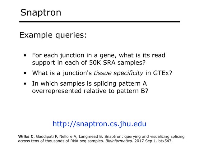 Snaptron
• For each junction in a gene, what is its read
support in each of 50K SRA samples?
• What is a junction's tissue specificity in GTEx?
• In which samples is splicing pattern A
overrepresented relative to pattern B?
Example queries:
http://snaptron.cs.jhu.edu
Wilks C, Gaddipati P, Nellore A, Langmead B. Snaptron: querying and visualizing splicing
across tens of thousands of RNA-seq samples. Bioinformatics. 2017 Sep 1. btx547.
