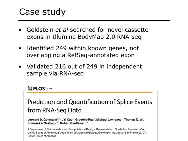 Case study
• Goldstein et al searched for novel cassette
exons in Illumina BodyMap 2.0 RNA-seq
• Identified 249 within known genes, not
overlapping a RefSeq-annotated exon
• Validated 216 out of 249 in independent
sample via RNA-seq

