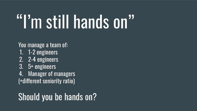 “I’m still hands on”
You manage a team of:
1. 1-2 engineers
2. 2-4 engineers
3. 5+ engineers
4. Manager of managers
(+different seniority ratio)
Should you be hands on?
