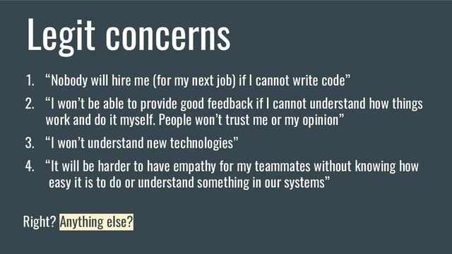 Legit concerns
1. “Nobody will hire me (for my next job) if I cannot write code”
2. “I won’t be able to provide good feedback if I cannot understand how things
work and do it myself. People won’t trust me or my opinion”
3. “I won’t understand new technologies”
4. “It will be harder to have empathy for my teammates without knowing how
easy it is to do or understand something in our systems”
Right? Anything else?
