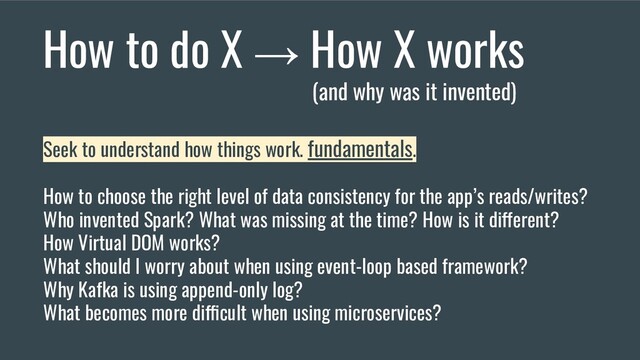 How to do X → How X works
(and why was it invented)
Seek to understand how things work. fundamentals.
How to choose the right level of data consistency for the app’s reads/writes?
Who invented Spark? What was missing at the time? How is it different?
How Virtual DOM works?
What should I worry about when using event-loop based framework?
Why Kafka is using append-only log?
What becomes more difficult when using microservices?

