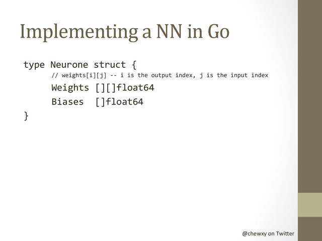 @chewxy	  on	  Twi-er	  
Implementing	  a	  NN	  in	  Go	  
type	  Neurone	  struct	  {	  
	  //	  weights[i][j]	  -­‐-­‐	  i	  is	  the	  output	  index,	  j	  is	  the	  input	  index	  
	  Weights	  [][]float64	  	  
	  Biases	  	  []float64	  
}	  
