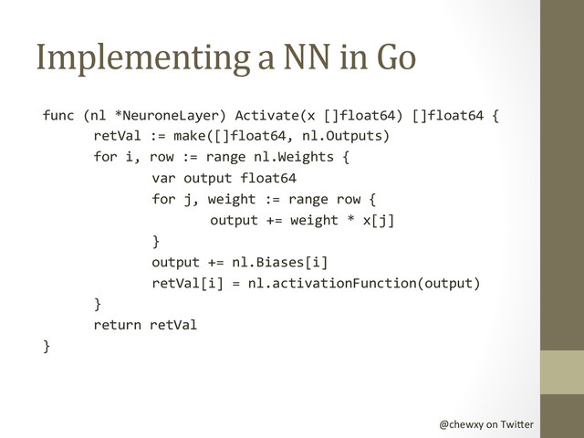 @chewxy	  on	  Twi-er	  
Implementing	  a	  NN	  in	  Go	  
func	  (nl	  *NeuroneLayer)	  Activate(x	  []float64)	  []float64	  {	  
	  retVal	  :=	  make([]float64,	  nl.Outputs)	  
	  for	  i,	  row	  :=	  range	  nl.Weights	  {	  
	   	  var	  output	  float64	  
	   	  for	  j,	  weight	  :=	  range	  row	  {	  
	   	   	  output	  +=	  weight	  *	  x[j]	  
	   	  }	  
	   	  output	  +=	  nl.Biases[i]	  
	   	  retVal[i]	  =	  nl.activationFunction(output)	  
	  }	  
	  return	  retVal	  
}	  
