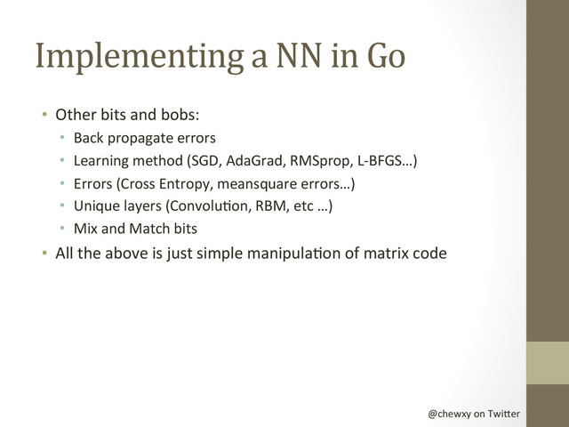 @chewxy	  on	  Twi-er	  
Implementing	  a	  NN	  in	  Go	  
•  Other	  bits	  and	  bobs:	  
•  Back	  propagate	  errors	  
•  Learning	  method	  (SGD,	  AdaGrad,	  RMSprop,	  L-­‐BFGS…)	  
•  Errors	  (Cross	  Entropy,	  meansquare	  errors…)	  
•  Unique	  layers	  (ConvoluDon,	  RBM,	  etc	  …)	  
•  Mix	  and	  Match	  bits	  
•  All	  the	  above	  is	  just	  simple	  manipulaDon	  of	  matrix	  code	  
