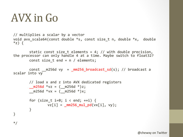 @chewxy	  on	  Twi-er	  
AVX	  in	  Go	  
//	  multiplies	  a	  scalar	  by	  a	  vector	  
void	  avx_scale64(const	  double	  *s,	  const	  size_t	  n,	  double	  *x,	  	  double	  
*z)	  {	  
	  
	  static	  const	  size_t	  elements	  =	  4;	  //	  with	  double	  precision,	  
the	  processor	  can	  only	  handle	  4	  at	  a	  time.	  Maybe	  switch	  to	  float32?	  
	  const	  size_t	  end	  =	  n	  /	  elements;	  
	  
	  const	  __m256d	  vy	  	  =	  _mm256_broadcast_sd(s);	  //	  broadcast	  a	  
scalar	  into	  vy	  
	  
	  //	  load	  x	  and	  z	  into	  AVX	  dedicated	  registers	  
	  __m256d	  *vz	  =	  (__m256d	  *)z;	  
	  __m256d	  *vx	  =	  (__m256d	  *)x;	  
	  
	  for	  (size_t	  i=0;	  i	  <	  end;	  ++i)	  {	  
	   	  vz[i]	  =	  _mm256_mul_pd(vx[i],	  vy);	  
	  }	  
}	  
	  
*/	  
