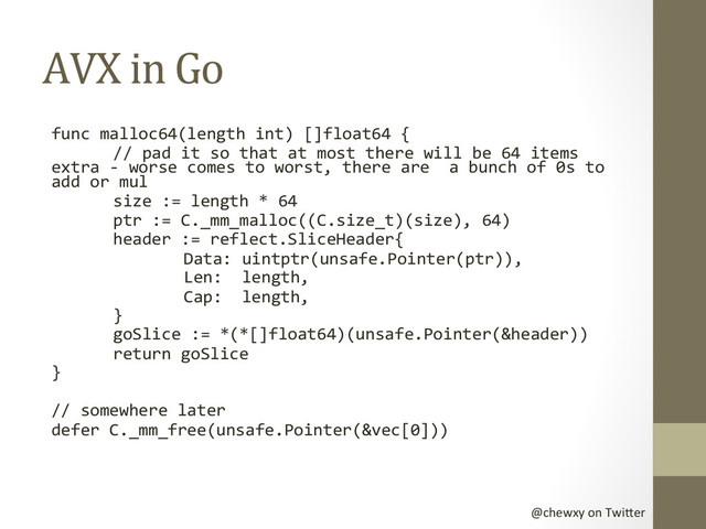 @chewxy	  on	  Twi-er	  
AVX	  in	  Go	  
func	  malloc64(length	  int)	  []float64	  {	  
	  //	  pad	  it	  so	  that	  at	  most	  there	  will	  be	  64	  items	  
extra	  -­‐	  worse	  comes	  to	  worst,	  there	  are	  	  a	  bunch	  of	  0s	  to	  
add	  or	  mul	  
	  size	  :=	  length	  *	  64	  	  
	  ptr	  :=	  C._mm_malloc((C.size_t)(size),	  64)	  
	  header	  :=	  reflect.SliceHeader{	  
	   	  Data:	  uintptr(unsafe.Pointer(ptr)),	  
	   	  Len:	  	  length,	  
	   	  Cap:	  	  length,	  
	  }	  
	  goSlice	  :=	  *(*[]float64)(unsafe.Pointer(&header))	  
	  return	  goSlice	  
}	  
	  
//	  somewhere	  later	  
defer	  C._mm_free(unsafe.Pointer(&vec[0]))	  
