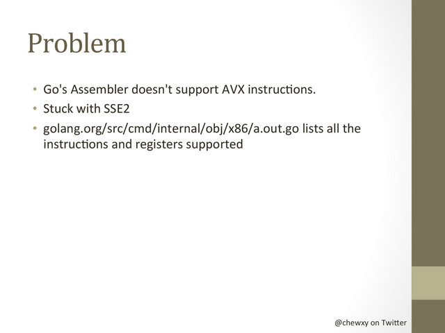 @chewxy	  on	  Twi-er	  
Problem	  
•  Go's	  Assembler	  doesn't	  support	  AVX	  instrucDons.	  
•  Stuck	  with	  SSE2	  
•  golang.org/src/cmd/internal/obj/x86/a.out.go	  lists	  all	  the	  
instrucDons	  and	  registers	  supported	  
