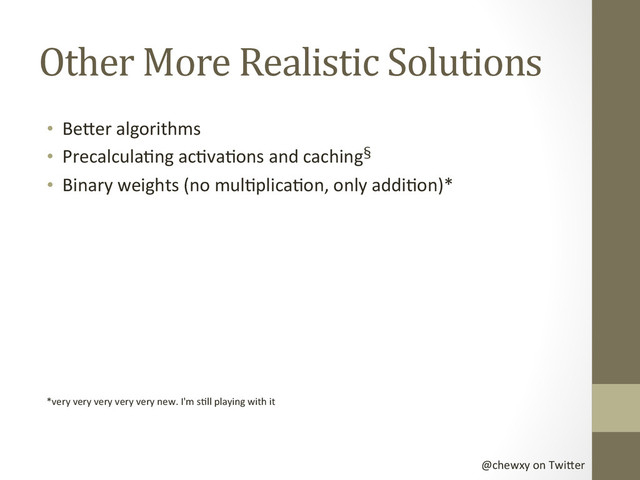 @chewxy	  on	  Twi-er	  
Other	  More	  Realistic	  Solutions	  
•  Be-er	  algorithms	  
•  PrecalculaDng	  acDvaDons	  and	  caching§	  
•  Binary	  weights	  (no	  mulDplicaDon,	  only	  addiDon)*	  
	  
*very	  very	  very	  very	  very	  new.	  I'm	  sDll	  playing	  with	  it	  
	  
