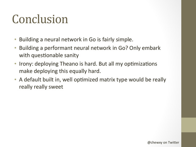 @chewxy	  on	  Twi-er	  
Conclusion	  
•  Building	  a	  neural	  network	  in	  Go	  is	  fairly	  simple.	  
•  Building	  a	  performant	  neural	  network	  in	  Go?	  Only	  embark	  
with	  quesDonable	  sanity	  
•  Irony:	  deploying	  Theano	  is	  hard.	  But	  all	  my	  opDmizaDons	  
make	  deploying	  this	  equally	  hard.	  
•  A	  default	  built	  in,	  well	  opDmized	  matrix	  type	  would	  be	  really	  
really	  really	  sweet	  
