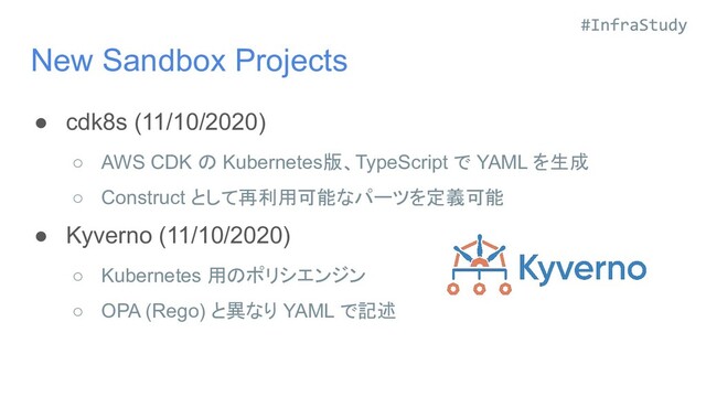 New Sandbox Projects
● cdk8s (11/10/2020)
○ AWS CDK の Kubernetes版、TypeScript で YAML を生成
○ Construct として再利用可能なパーツを定義可能
● Kyverno (11/10/2020)
○ Kubernetes 用のポリシエンジン
○ OPA (Rego) と異なり YAML で記述
