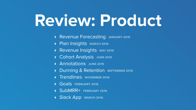 ‣ Revenue Forecasting JANUARY 2015
‣ Plan Insights MARCH 2015
‣ Revenue Insights MAY 2015
‣ Cohort Analysis JUNE 2015
‣ Annotations JUNE 2015
‣ Dunning & Retention SEPTEMBER 2015
‣ Trendlines NOVEMBER 2015
‣ Goals FEBRUARY 2016
‣ SubMRR+ FEBRUARY 2016
‣ Slack App MARCH 2016
Review: Product
