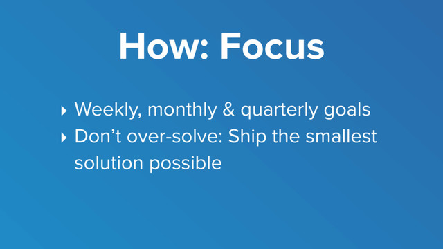 How: Focus
‣ Weekly, monthly & quarterly goals
‣ Don’t over-solve: Ship the smallest
solution possible
