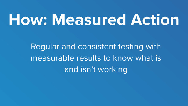 How: Measured Action
Regular and consistent testing with
measurable results to know what is
and isn’t working
