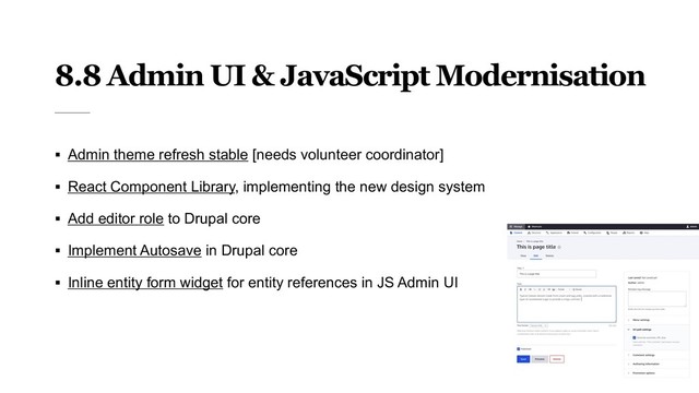 8.8 Admin UI & JavaScript Modernisation
§ Admin theme refresh stable [needs volunteer coordinator]
§ React Component Library, implementing the new design system
§ Add editor role to Drupal core
§ Implement Autosave in Drupal core
§ Inline entity form widget for entity references in JS Admin UI
