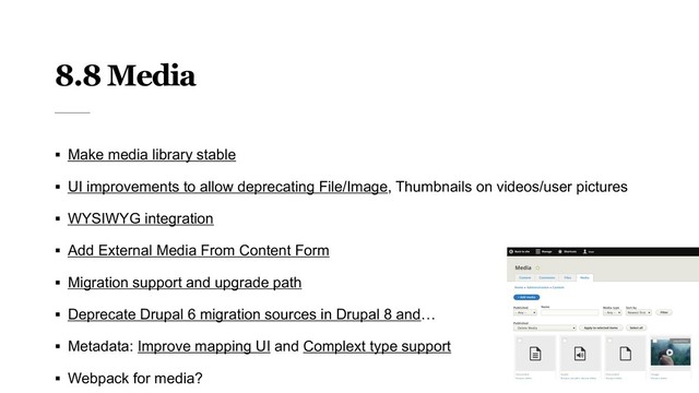 8.8 Media
§ Make media library stable
§ UI improvements to allow deprecating File/Image, Thumbnails on videos/user pictures
§ WYSIWYG integration
§ Add External Media From Content Form
§ Migration support and upgrade path
§ Deprecate Drupal 6 migration sources in Drupal 8 and…
§ Metadata: Improve mapping UI and Complext type support
§ Webpack for media?
