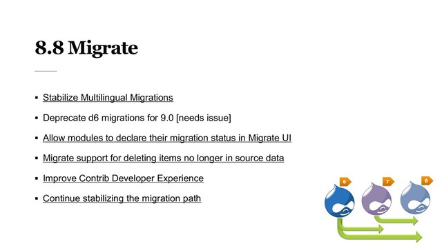 8.8 Migrate
§ Stabilize Multilingual Migrations
§ Deprecate d6 migrations for 9.0 [needs issue]
§ Allow modules to declare their migration status in Migrate UI
§ Migrate support for deleting items no longer in source data
§ Improve Contrib Developer Experience
§ Continue stabilizing the migration path
