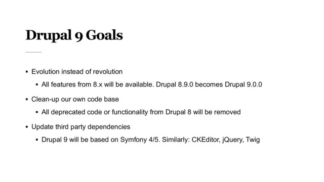 Drupal 9 Goals
§ Evolution instead of revolution
§ All features from 8.x will be available. Drupal 8.9.0 becomes Drupal 9.0.0
§ Clean-up our own code base
§ All deprecated code or functionality from Drupal 8 will be removed
§ Update third party dependencies
§ Drupal 9 will be based on Symfony 4/5. Similarly: CKEditor, jQuery, Twig
